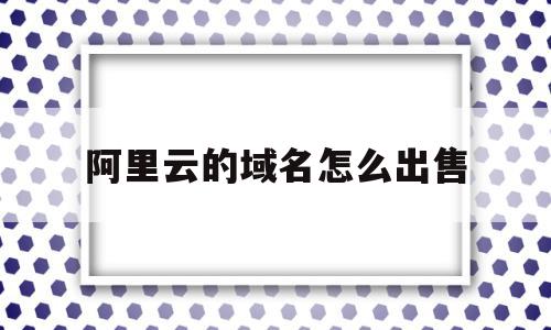 阿里云的域名怎么出售(阿里云的域名怎么卖出去)