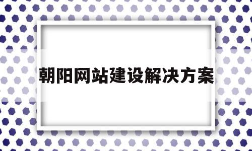 包含朝阳网站建设解决方案的词条