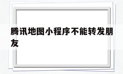 腾讯地图小程序不能转发朋友(腾讯地图可以发送任意位置吗)