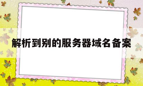 解析到别的服务器域名备案(解析到别的服务器域名备案怎么解决)