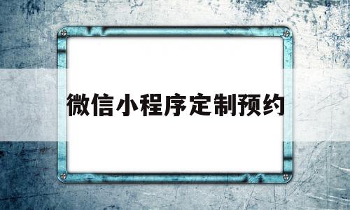 微信小程序定制预约(微信小程序定制预约系统)