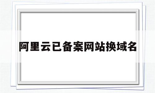 阿里云已备案网站换域名(在阿里云买的域名备案时可以更改吗)