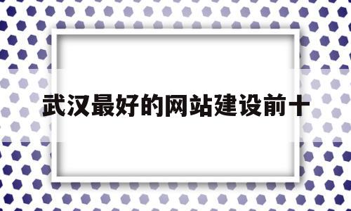 武汉最好的网站建设前十(武汉网站建设解决方案)