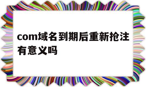 com域名到期后重新抢注有意义吗(com域名到期后重新抢注有意义吗安全吗),com域名到期后重新抢注有意义吗(com域名到期后重新抢注有意义吗安全吗),com域名到期后重新抢注有意义吗,第1张