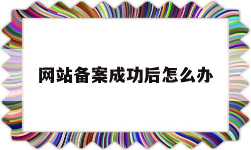 网站备案成功后怎么办(网站备案成功后怎么办手续),网站备案成功后怎么办,第1张 网站备案成功后怎么办(网站备案成功后怎么办手续),网站备案成功后怎么办(网站备案成功后怎么办手续),网站备案成功后怎么办,第1张