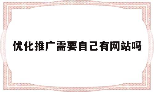 优化推广需要自己有网站吗(优化推广是什么),优化推广需要自己有网站吗,第1张 优化推广需要自己有网站吗(优化推广是什么),优化推广需要自己有网站吗(优化推广是什么),优化推广需要自己有网站吗,第1张