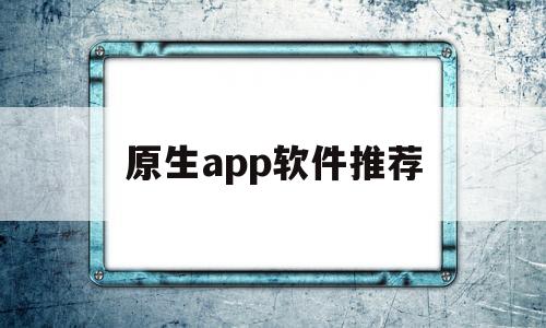 原生app软件推荐(原生app用什么开发)