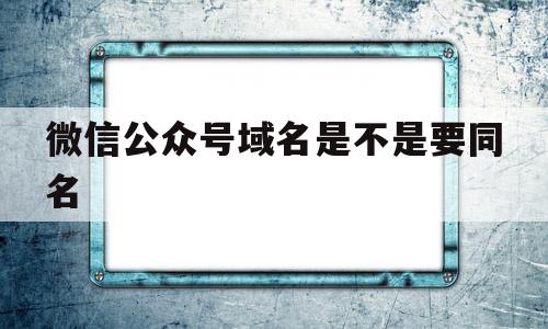 微信公众号域名是不是要同名(公众号域名需要备案吗),微信公众号域名是不是要同名(公众号域名需要备案吗),微信公众号域名是不是要同名,第1张