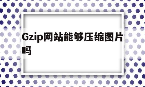 Gzip网站能够压缩图片吗(网站gzip压缩有什么缺点),Gzip网站能够压缩图片吗(网站gzip压缩有什么缺点),Gzip网站能够压缩图片吗,第1张