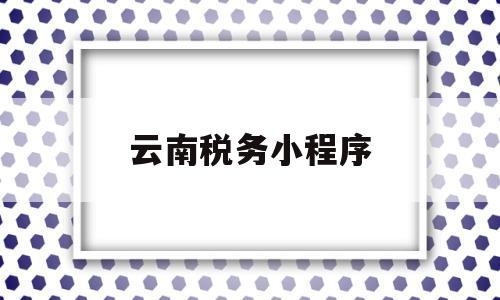云南税务小程序(云南税务小程序怎么打不开),云南税务小程序(云南税务小程序怎么打不开),云南税务小程序,第1张
