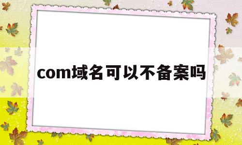 com域名可以不备案吗(com域名怎么样),com域名可以不备案吗(com域名怎么样),com域名可以不备案吗,第1张