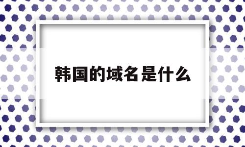 韩国的域名是什么(韩国区域号码),韩国的域名是什么(韩国区域号码),韩国的域名是什么,第1张