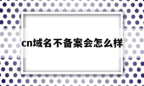 cn域名不备案会怎么样(域名不备案有什么限制),cn域名不备案会怎么样,第1张 cn域名不备案会怎么样(域名不备案有什么限制),cn域名不备案会怎么样(域名不备案有什么限制),cn域名不备案会怎么样,第1张