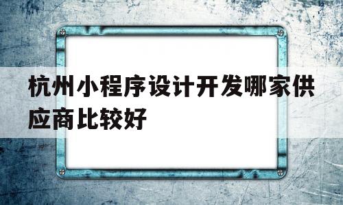 杭州小程序设计开发哪家供应商比较好(杭州好的小程序开发公司)