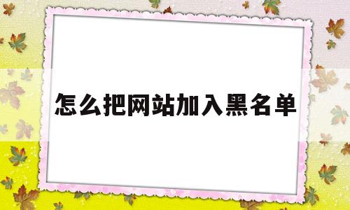 怎么把网站加入黑名单(怎么把网站加入黑名单里),怎么把网站加入黑名单,第1张 怎么把网站加入黑名单(怎么把网站加入黑名单里),怎么把网站加入黑名单(怎么把网站加入黑名单里),怎么把网站加入黑名单,第1张