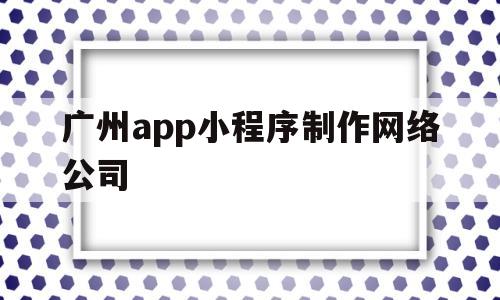 广州app小程序制作网络公司(广州微信小程序开发制作公司)