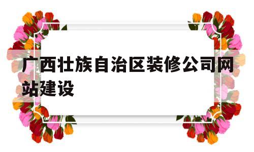 广西壮族自治区装修公司网站建设(广西装饰工程公司排名)