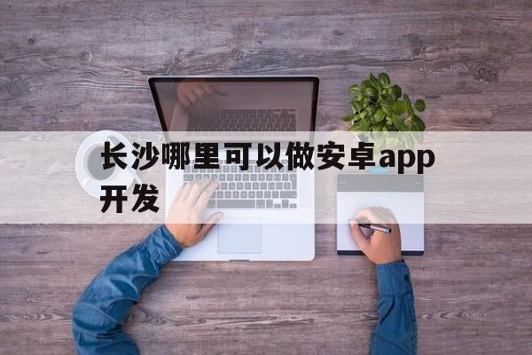 长沙哪里可以做安卓app开发(长沙哪里可以做安卓app开发项目),长沙哪里可以做安卓app开发(长沙哪里可以做安卓app开发项目),长沙哪里可以做安卓app开发,第1张