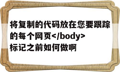 将复制的代码放在您要跟踪的每个网页标记之前如何做啊的简单介绍,将复制的代码放在您要跟踪的每个网页标记之前如何做啊,第1张