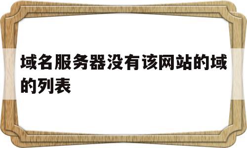 域名服务器没有该网站的域的列表(以下域名服务器中,没有域名数据库的是),域名服务器没有该网站的域的列表(以下域名服务器中,没有域名数据库的是),域名服务器没有该网站的域的列表,第1张