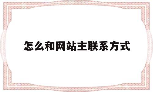 怎么和网站主联系方式(如何联系网站),怎么和网站主联系方式,第1张 怎么和网站主联系方式(如何联系网站),怎么和网站主联系方式(如何联系网站),怎么和网站主联系方式,第1张