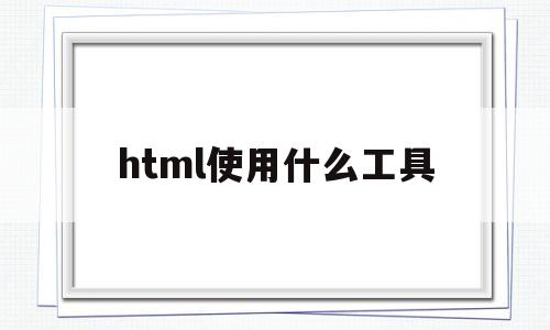 html使用什么工具(html所用的软件叫什么的)