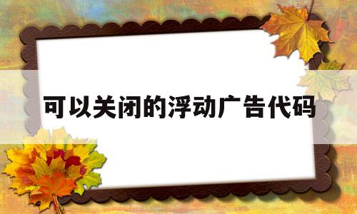 可以关闭的浮动广告代码(可以关闭的浮动广告代码有哪些),可以关闭的浮动广告代码(可以关闭的浮动广告代码有哪些),可以关闭的浮动广告代码,浏览器,小程序,第1张