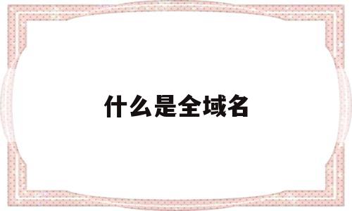 什么是全域名(全局域名),什么是全域名,第1张 什么是全域名(全局域名),什么是全域名(全局域名),什么是全域名,第1张