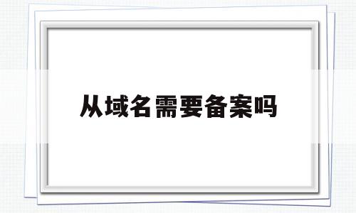 从域名需要备案吗(从域名需要备案吗),从域名需要备案吗,第1张 从域名需要备案吗(从域名需要备案吗),从域名需要备案吗(从域名需要备案吗),从域名需要备案吗,第1张