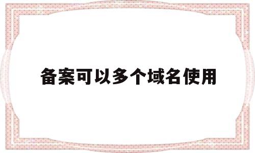 备案可以多个域名使用(备案后域名可以其他主机吗)