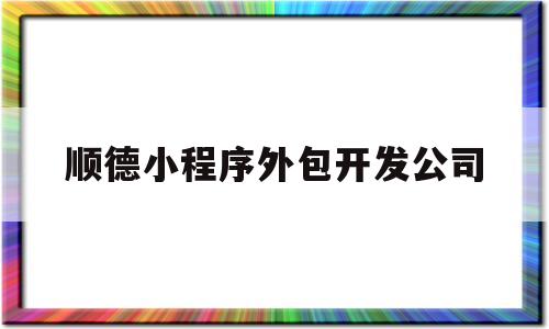 顺德小程序外包开发公司(小程序外包公司哪家正规)