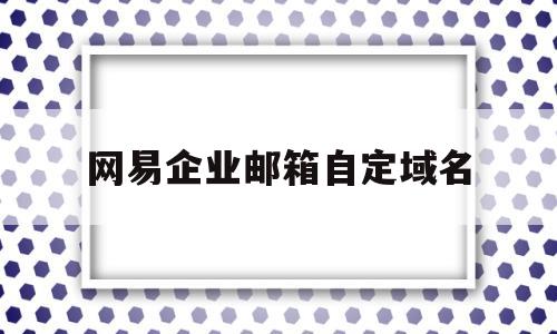 网易企业邮箱自定域名(网易企业邮箱自定域名怎么改),网易企业邮箱自定域名(网易企业邮箱自定域名怎么改),网易企业邮箱自定域名,信息,微信,账号,第1张