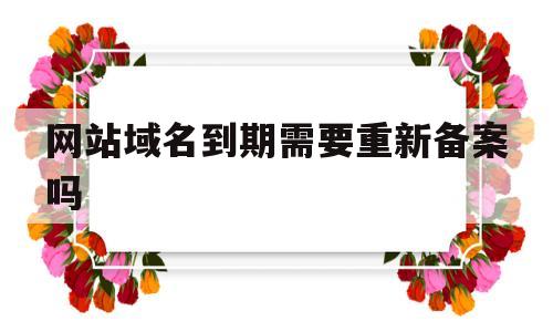 网站域名到期需要重新备案吗(网站域名到期不续费会自动注销吗),网站域名到期需要重新备案吗(网站域名到期不续费会自动注销吗),网站域名到期需要重新备案吗,第1张