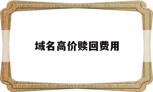 域名高价赎回费用(域名高价赎回费用怎么算),域名高价赎回费用(域名高价赎回费用怎么算),域名高价赎回费用,第1张