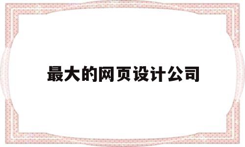 最大的网页设计公司(网页设计师公司),最大的网页设计公司(网页设计师公司),最大的网页设计公司,第1张