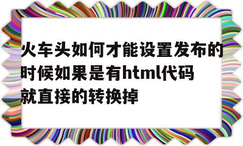 火车头如何才能设置发布的时候如果是有html代码就直接的转换掉(火车头软件使用教程),火车头如何才能设置发布的时候如果是有html代码就直接的转换掉(火车头软件使用教程),火车头如何才能设置发布的时候如果是有html代码就直接的转换掉,第1张