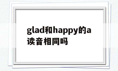 glad和happy的a读音相同吗(glad和happy的区别和用法),glad和happy的a读音相同吗(glad和happy的区别和用法),glad和happy的a读音相同吗,第1张