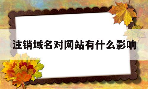 注销域名对网站有什么影响(域名注销后还能重新备案使用吗),注销域名对网站有什么影响,第1张 注销域名对网站有什么影响(域名注销后还能重新备案使用吗),注销域名对网站有什么影响(域名注销后还能重新备案使用吗),注销域名对网站有什么影响,第1张