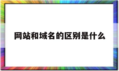 网站和域名的区别是什么(网址和域名是一个东西吗),网站和域名的区别是什么(网址和域名是一个东西吗),网站和域名的区别是什么,第1张