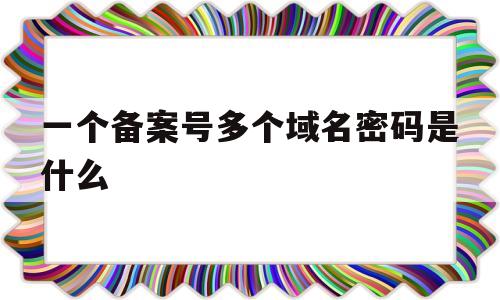 一个备案号多个域名密码是什么(一个备案主体可以备案多少个域名),一个备案号多个域名密码是什么(一个备案主体可以备案多少个域名),一个备案号多个域名密码是什么,第1张