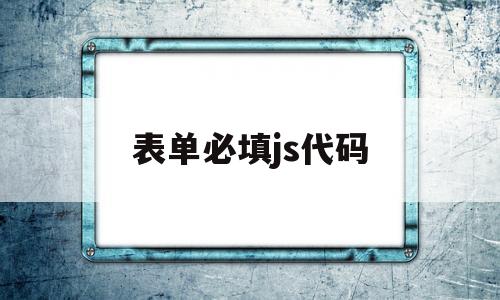 表单必填js代码(表单必填js代码怎么填),表单必填js代码(表单必填js代码怎么填),表单必填js代码,第1张